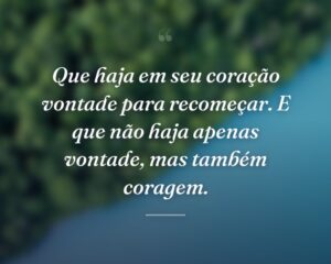 Que haja em seu coração vontade para recomeçar. E que não haja apenas vontade, mas também coragem.