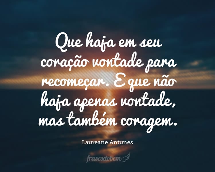 Que haja em seu coração vontade para recomeçar. E que não haja apenas vontade, mas também coragem.