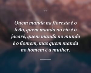 Quem manda na floresta é o leão, quem manda no rio é o jacaré, quem manda no mundo é o homem, mas quem manda no homem é a mulher.