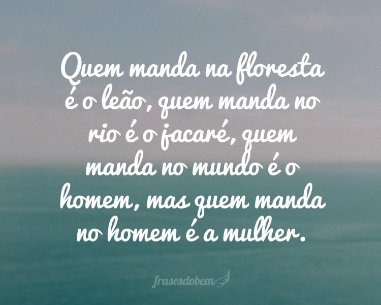 Quem manda na floresta é o leão, quem manda no rio é o jacaré, quem manda no mundo é o homem, mas quem manda no homem é a mulher.