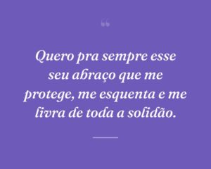 Quero pra sempre esse seu abraço que me protege, me esquenta e me livra de toda a solidão.