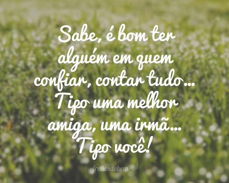 Sabe, é bom ter alguém em quem confiar, contar tudo… Tipo uma melhor amiga, uma irmã… Tipo você!