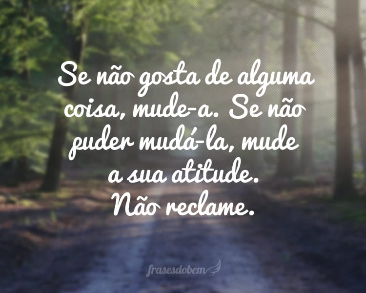 Se não gosta de alguma coisa, mude-a. Se não puder mudá-la, mude a sua atitude. Não reclame.