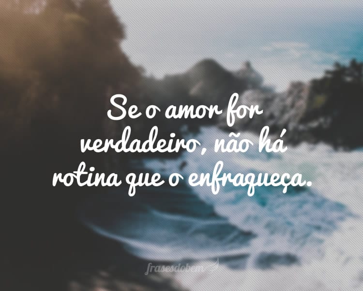 Se o amor for verdadeiro, não há rotina que o enfraqueça.