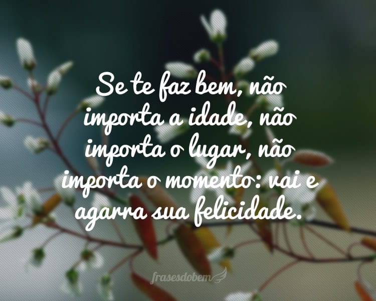 Se te faz bem, não importa a idade, não importa o lugar, não importa o momento: vai e agarra sua felicidade.