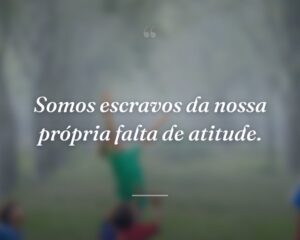 Somos escravos da nossa própria falta de atitude.