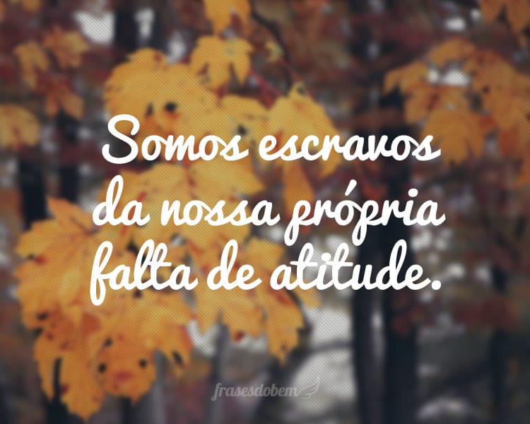 Somos escravos da nossa própria falta de atitude.