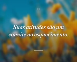 Suas atitudes são um convite ao esquecimento.
