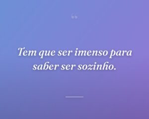 Tem que ser imenso para saber ser sozinho.