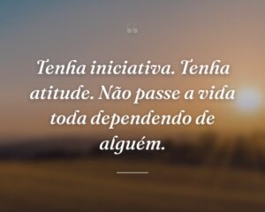 Tenha iniciativa. Tenha atitude. Não passe a vida toda dependendo de alguém.