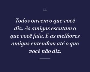 Todos ouvem o que você diz. As amigas escutam o que você fala. E as melhores amigas entendem até o que você não diz.