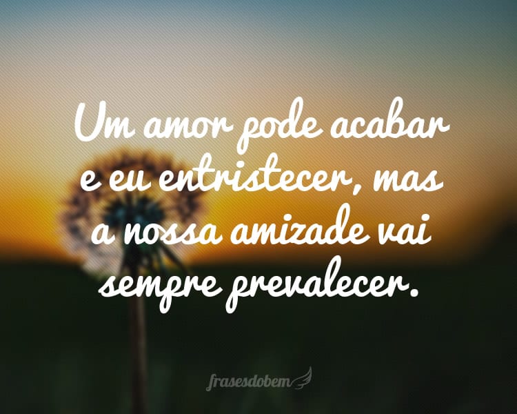 Um amor pode acabar e eu entristecer, mas a nossa amizade vai sempre prevalecer.