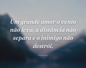 Um grande amor o vento não leva, a distância não separa e o inimigo não destrói.