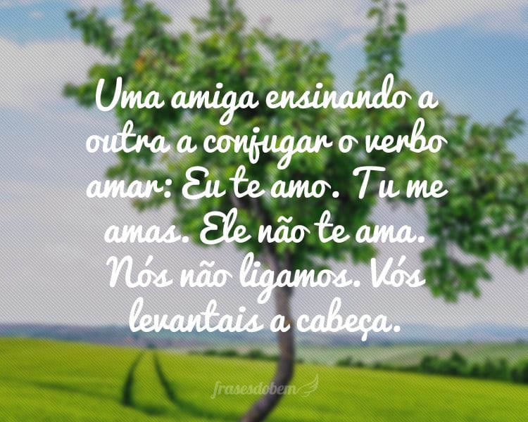 Uma amiga ensinando a outra a conjugar o verbo amar: Eu te amo. Tu me amas. Ele não te ama. Nós não ligamos. Vós levantais a cabeça.