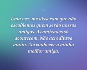 Uma vez, me disseram que não escolhemos quem serão nossos amigos. As amizades só acontecem. Não acreditava muito. Até conhecer a minha melhor amiga.