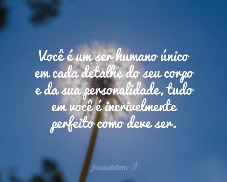 Você é um ser humano único em cada detalhe do seu corpo e da sua personalidade, tudo em você é incrivelmente perfeito como deve ser.