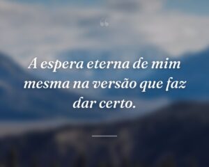 A espera eterna de mim mesma na versão que faz dar certo.
