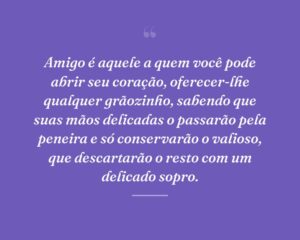 Amigo é aquele a quem você pode abrir seu coração, oferecer-lhe qualquer grãozinho, sabendo que suas mãos delicadas o passarão pela peneira e só conservarão o valioso, que descartarão o resto com um delicado sopro.