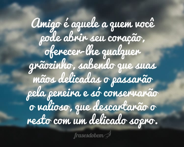 Amigo é aquele a quem você pode abrir seu coração, oferecer-lhe qualquer grãozinho, sabendo que suas mãos delicadas o passarão pela peneira e só conservarão o valioso, que descartarão o resto com um delicado sopro.