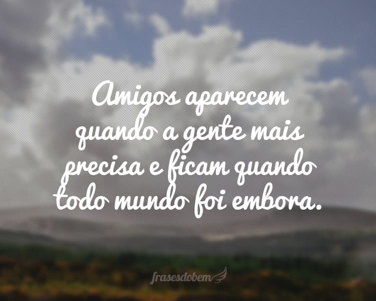 Amigos aparecem quando a gente mais precisa e ficam quando todo mundo foi embora.