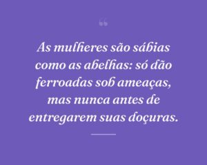 As mulheres são sábias como as abelhas: só dão ferroadas sob ameaças, mas nunca antes de entregarem suas doçuras.