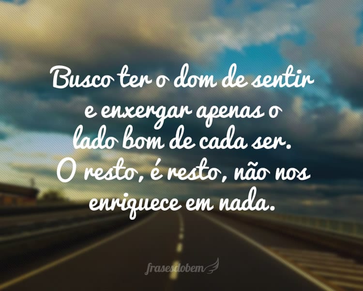 Busco ter o dom de sentir e enxergar apenas o lado bom de cada ser. O resto, é resto, não nos enriquece em nada.