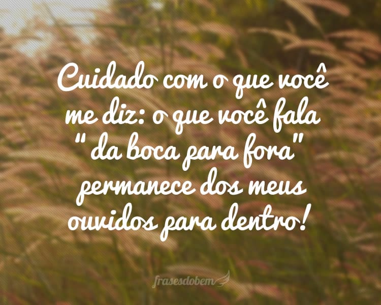 Cuidado com o que você me diz: o que você fala “da boca para fora” permanece dos meus ouvidos para dentro!