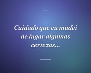 Cuidado que eu mudei de lugar algumas certezas…
