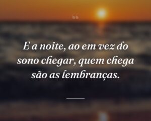E a noite, ao em vez do sono chegar, quem chega são as lembranças.