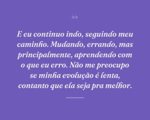 E eu continuo indo, seguindo meu caminho. Mudando, errando, mas principalmente, aprendendo com o que eu erro. Não me preocupo se minha evolução é lenta, contanto que ela seja pra melhor.