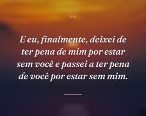 E eu, finalmente, deixei de ter pena de mim por estar sem você e passei a ter pena de você por estar sem mim.