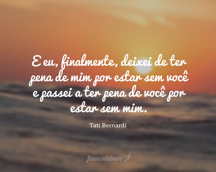 E eu, finalmente, deixei de ter pena de mim por estar sem você e passei a ter pena de você por estar sem mim.