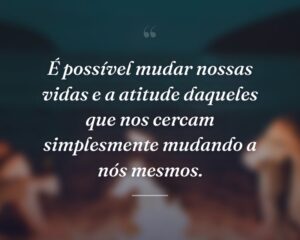 É possível mudar nossas vidas e a atitude daqueles que nos cercam simplesmente mudando a nós mesmos.