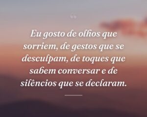 Eu gosto de olhos que sorriem, de gestos que se desculpam, de toques que sabem conversar e de silêncios que se declaram.