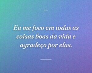Eu me foco em todas as coisas boas da vida e agradeço por elas.