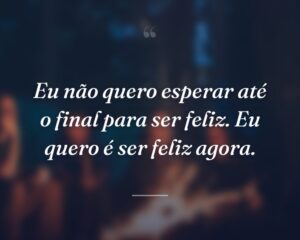 Eu não quero esperar até o final para ser feliz. Eu quero é ser feliz agora.