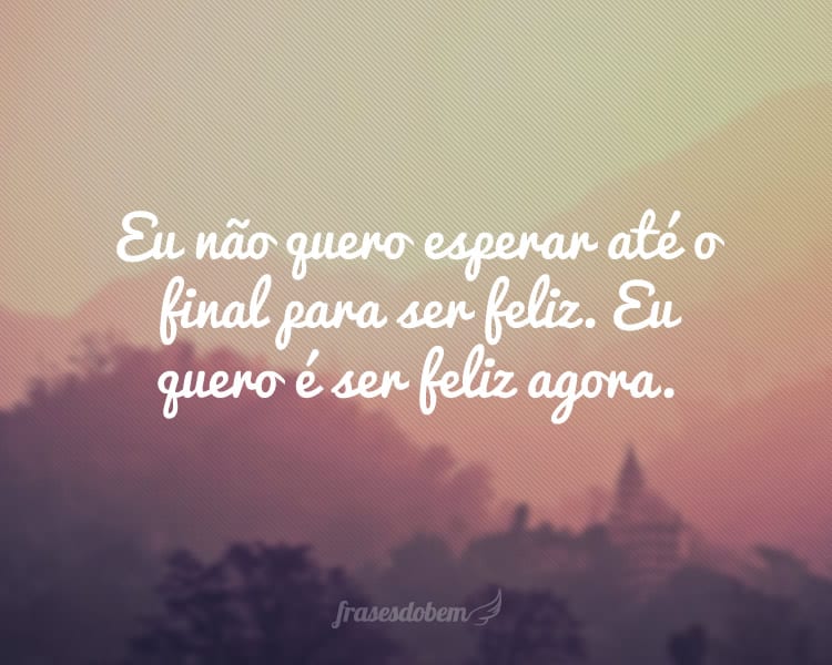 Eu não quero esperar até o final para ser feliz. Eu quero é ser feliz agora.