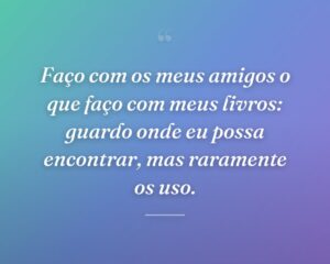Faço com os meus amigos o que faço com meus livros: guardo onde eu possa encontrar, mas raramente os uso.