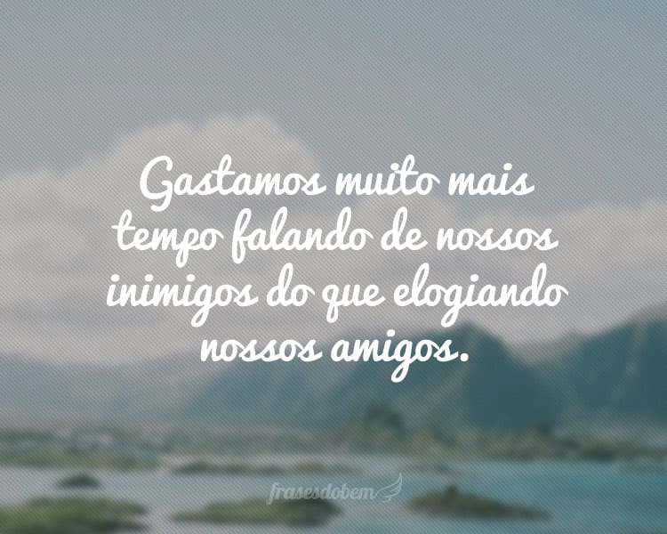 Gastamos muito mais tempo falando de nossos inimigos do que elogiando nossos amigos.