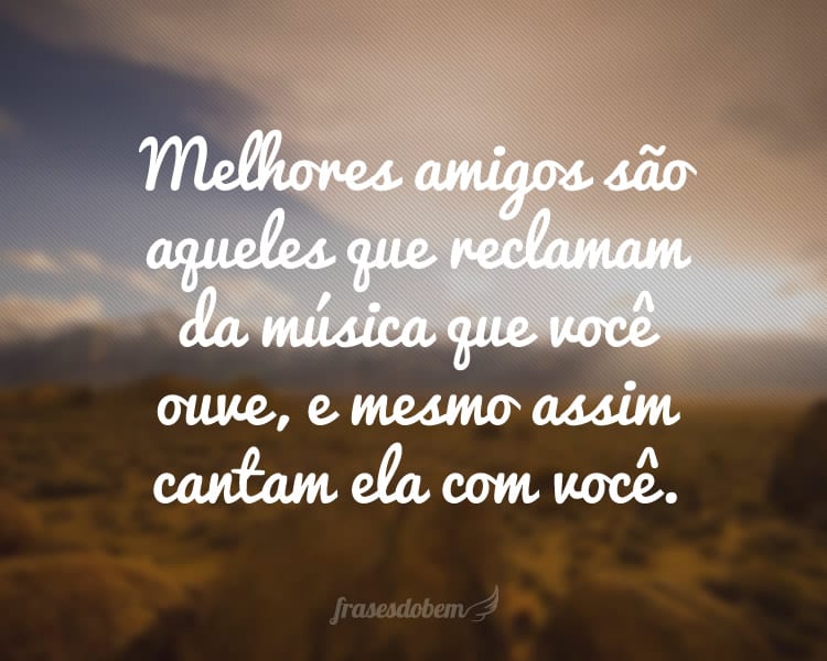 Melhores amigos são aqueles que reclamam da música que você ouve, e mesmo assim cantam ela com você.