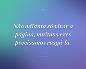 Não adianta só virar a página, muitas vezes precisamos rasgá-la.