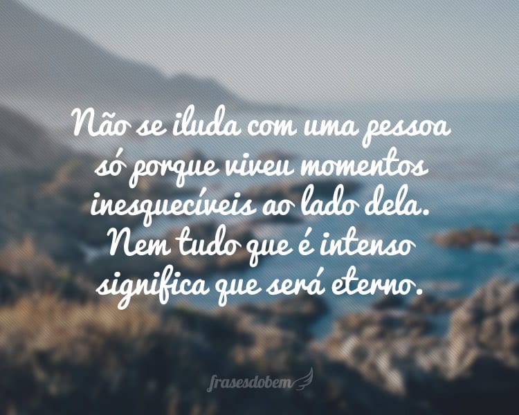 Não se iluda com uma pessoa só porque viveu momentos inesquecíveis ao lado dela. Nem tudo que é intenso significa que será eterno.