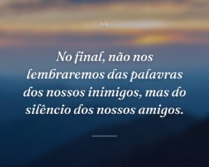 No final, não nos lembraremos das palavras dos nossos inimigos, mas do silêncio dos nossos amigos.