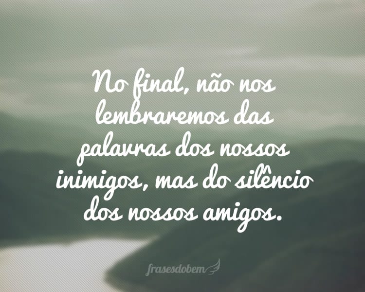 No final, não nos lembraremos das palavras dos nossos inimigos, mas do silêncio dos nossos amigos.