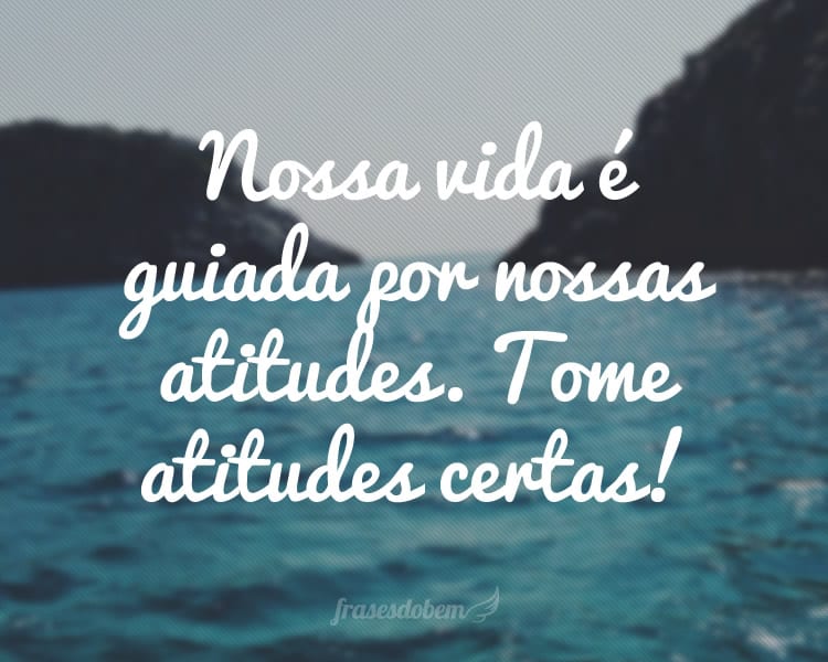 Nossa vida é guiada por nossas atitudes. Tome atitudes certas!