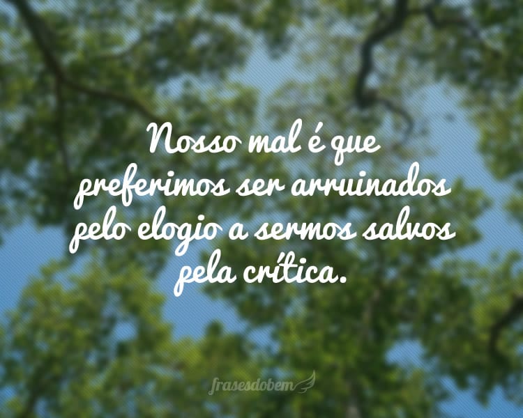 Nosso mal é que preferimos ser arruinados pelo elogio a sermos salvos pela crítica.