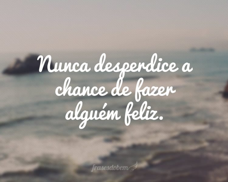 Nunca desperdice a chance de fazer alguém feliz.