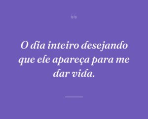 O dia inteiro desejando que ele apareça para me dar vida.
