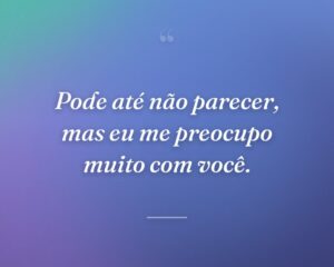 Pode até não parecer, mas eu me preocupo muito com você.
