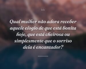 Qual mulher não adora receber aquele elogio de que está bonita hoje, que está cheirosa ou simplesmente que o sorriso dela é encantador?